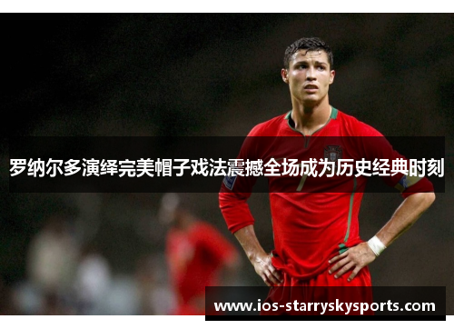 罗纳尔多演绎完美帽子戏法震撼全场成为历史经典时刻