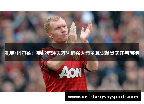 扎克·阿尔德：英超年轻天才凭借强大竞争意识备受关注与期待