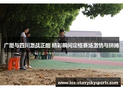 广厦与四川激战正酣 精彩瞬间定格赛场激情与拼搏