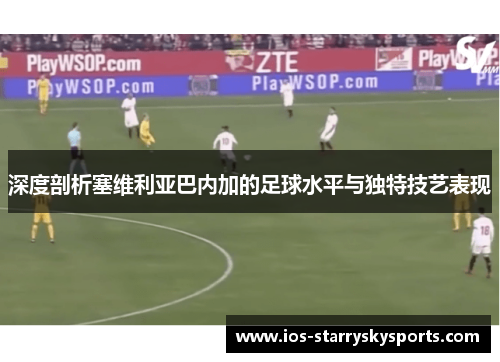 深度剖析塞维利亚巴内加的足球水平与独特技艺表现