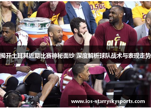 揭开土耳其近期比赛神秘面纱 深度解析球队战术与表现走势