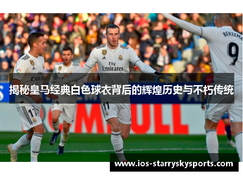 揭秘皇马经典白色球衣背后的辉煌历史与不朽传统