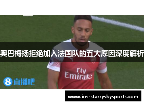 奥巴梅扬拒绝加入法国队的五大原因深度解析