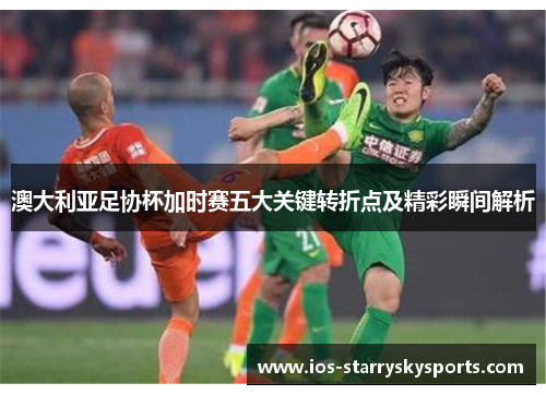 澳大利亚足协杯加时赛五大关键转折点及精彩瞬间解析 澳大利亚足协杯加时赛五大关键转折点及精彩瞬间解析